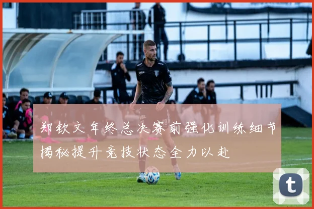郑钦文年终总决赛前强化训练细节揭秘提升竞技状态全力以赴