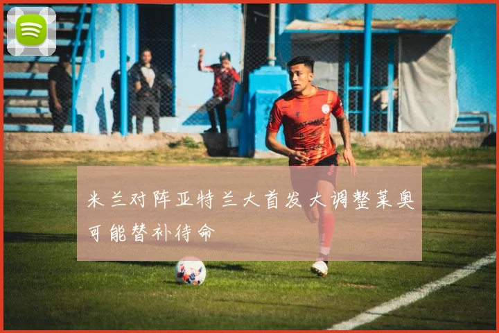 米兰对阵亚特兰大首发大调整莱奥可能替补待命