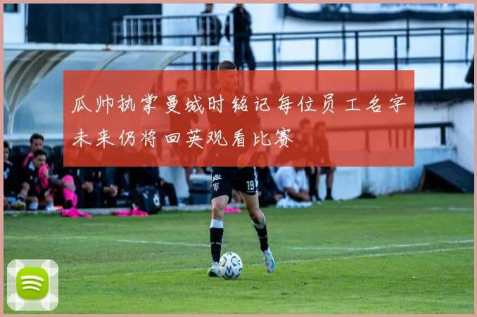瓜帅执掌曼城时铭记每位员工名字未来仍将回英观看比赛