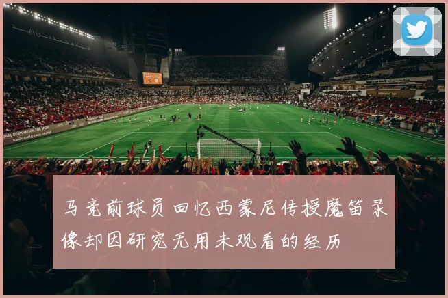 马竞前球员回忆西蒙尼传授魔笛录像却因研究无用未观看的经历