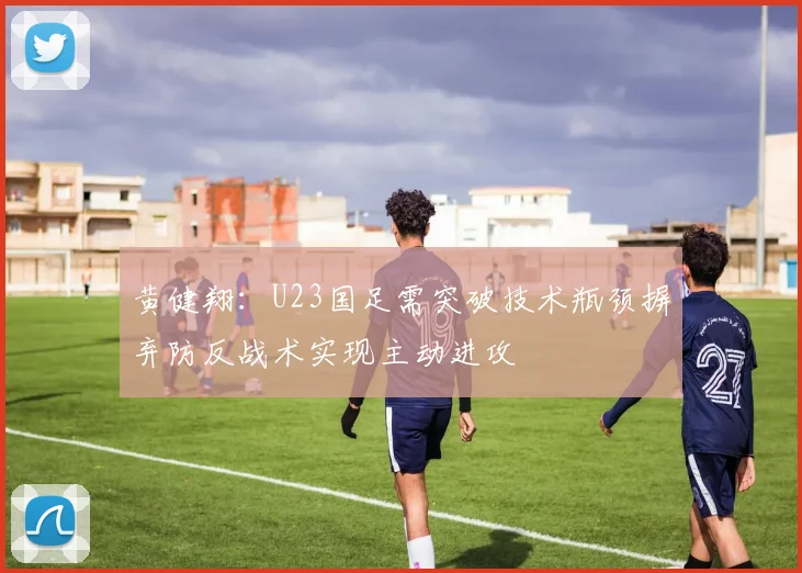 黄健翔:U23国足需突破技术瓶颈摒弃防反战术实现主动进攻