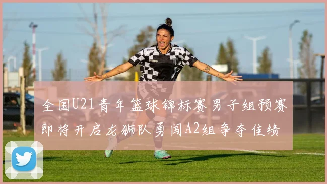 全国U21青年篮球锦标赛男子组预赛即将开启龙狮队勇闯A2组争夺佳绩