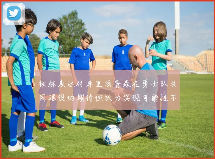 铁林表达对库里汤普森在勇士队共同退役的期待但认为实现可能性不大