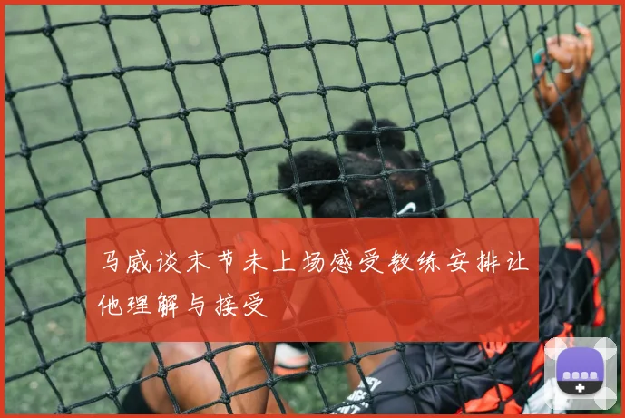马威谈末节未上场感受教练安排让他理解与接受