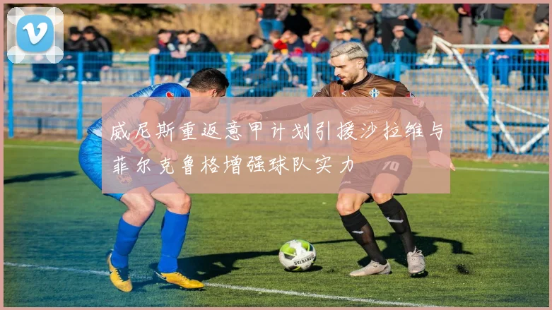 威尼斯重返意甲计划引援沙拉维与菲尔克鲁格增强球队实力