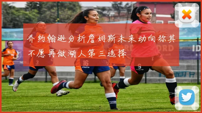 乔约翰逊分析詹姆斯未来动向称其不愿再做湖人第三选择