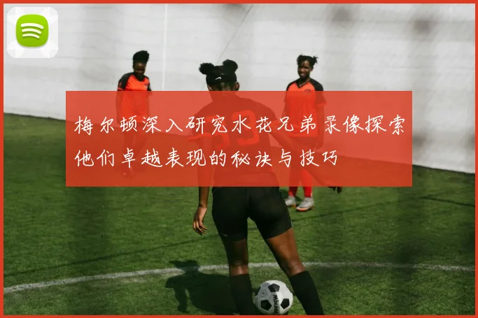 梅尔顿深入研究水花兄弟录像探索他们卓越表现的秘诀与技巧