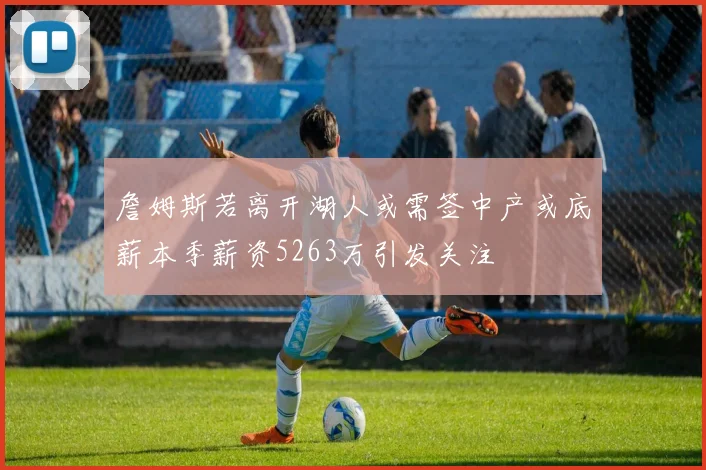詹姆斯若离开湖人或需签中产或底薪本季薪资5263万引发关注