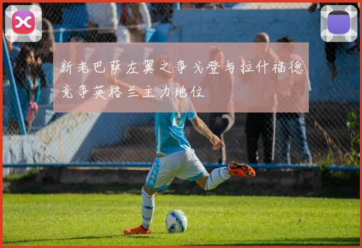 新老巴萨左翼之争戈登与拉什福德竞争英格兰主力地位